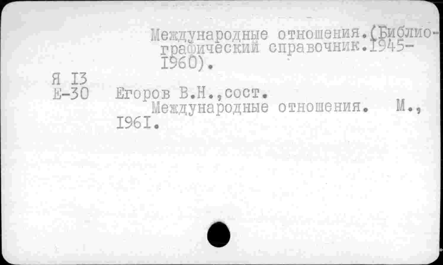 ﻿Международные отношения.(Библио графический справочник.1945-1960).
Я 15
Е-30 Егоров В.Н.,сост.
Международные отношения. М., 1961.